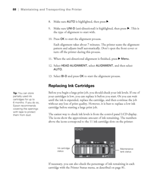 Page 8888
88|Maintaining and Transporting the Printer
8. Make sure AUTO is highlighted, then press r. 
9. Make sure 
UNI-D (uni-directional) is highlighted, then press r. This is 
the type of alignment to start with. 
10. Press 
OK to start the alignment process.
Each alignment takes about 7 minutes. The printer scans the alignment 
pattern and adjusts itself automatically. Don’t open the front cover or 
turn off the printer during this process.
11. When the uni-directional alignment is finished, press r 
Menu....