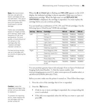 Page 8989
Maintaining and Transporting the Printer|89
When the Bink Check light is flashing and INK LOW appears on the LCD 
display, the indicated cartridge is almost expended. Make sure you have a 
replacement cartridge. When the light stays on and 
REPLACE INK 
CARTRIDGE 
is displayed, the cartridge is expended. You must replace the 
cartridge before you can continue printing.
You can install any combination of 150, 350, and 700 ml cartridges. Use the 
following Epson UltraChrome
® HDR ink cartridges: 
You...
