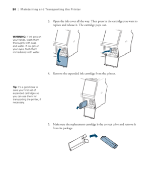 Page 9090
90|Maintaining and Transporting the Printer
3. Open the ink cover all the way. Then press in the cartridge you want to 
replace and release it. The cartridge pops out.
4. Remove the expended ink cartridge from the printer. 
5. Make sure the replacement cartridge is the correct color and remove it 
from its package. 
WARNING: If ink gets on 
your hands, wash them 
thoroughly with soap 
and water. If ink gets in 
your eyes, flush them 
immediately with water.
Ti p :  It’s a good idea to 
save your first...