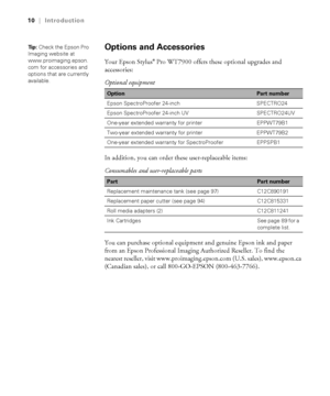 Page 1010
10|Introduction
Options and Accessories
Your Epson Stylus® Pro WT7900 offers these optional upgrades and 
accessories:
In addition, you can order these user-replaceable items: 
You can purchase optional equipment and genuine Epson ink and paper 
from an Epson Professional Imaging Authorized Reseller. To find the 
nearest reseller, visit www.proimaging.epson.com (U.S. sales), www.epson.ca 
(Canadian sales), or call 800-GO-EPSON (800-463-7766). Optional equipment 
OptionPart number
Epson SpectroProofer...