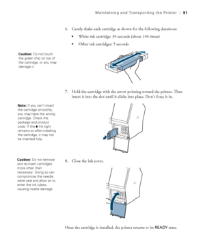 Page 9191
Maintaining and Transporting the Printer|91
6. Gently shake each cartridge as shown for the following durations:
White ink cartridge: 30 seconds (about 100 times)
Other ink cartridges: 5 seconds
7. Hold the cartridge with the arrow pointing toward the printer. Then 
insert it into the slot until it clicks into place. Don’t force it in. 
8. Close the ink cover. 
Once the cartridge is installed, the printer returns to its 
READY state. 
Caution: Do not touch 
the green chip on top of 
the cartridge, or...