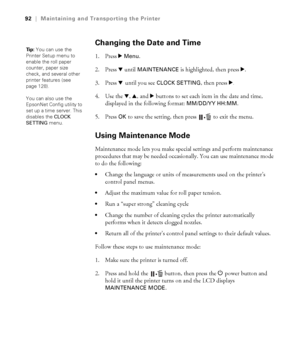 Page 9292
92|Maintaining and Transporting the Printer
Changing the Date and Time
1. Press r Menu.
2. Press d until 
MAINTENANCE is highlighted, then press r.
3. Press d until you see 
CLOCK SETTING, then press r.
4. Use the d, u, and r buttons to set each item in the date and time, 
displayed in the following format: 
MM/DD/YY HH:MM.
5. Press 
OK to save the setting, then press  to exit the menu.
Using Maintenance Mode
Maintenance mode lets you make special settings and perform maintenance 
procedures that may...