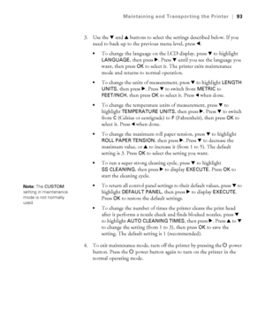 Page 9393
Maintaining and Transporting the Printer|93
3. Use the d and u buttons to select the settings described below. If you 
need to back up to the previous menu level, press l.
To change the language on the LCD display, press d to highlight 
LANGUAGE, then press r. Press d until you see the language you 
want, then press 
OK to select it. The printer exits maintenance 
mode and returns to normal operation.
To change the units of measurement, press d to highlight LENGTH 
UNITS
, then press r. Press d to...