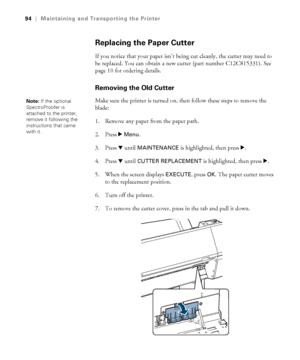 Page 9494
94|Maintaining and Transporting the Printer
Replacing the Paper Cutter
If you notice that your paper isn’t being cut cleanly, the cutter may need to 
be replaced. You can obtain a new cutter (part number C12C815331). See 
page 10 for ordering details.
Removing the Old Cutter
Make sure the printer is turned on, then follow these steps to remove the 
blade: 
1. Remove any paper from the paper path.
2. Press r 
Menu.
3. Press d until 
MAINTENANCE is highlighted, then press r.
4. Press d until CUTTER...