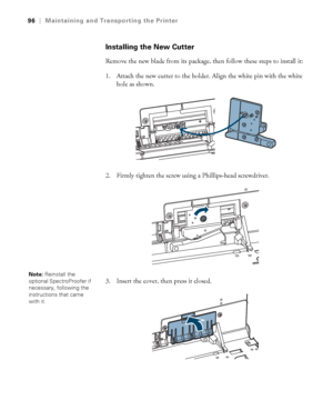 Page 9696
96|Maintaining and Transporting the Printer
Installing the New Cutter
Remove the new blade from its package, then follow these steps to install it:
1. Attach the new cutter to the holder. Align the white pin with the white 
hole as shown.
2. Firmly tighten the screw using a Phillips-head screwdriver.
3. Insert the cover, then press it closed.
Note: Reinstall the 
optional SpectroProofer if 
necessary, following the 
instructions that came 
with it.
 