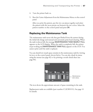 Page 9797
Maintaining and Transporting the Printer|97
4. Turn the printer back on.
5. Run the Cutter Adjustment from the Maintenance Menu on the control 
panel. 
After you print the pattern, put the two cut pieces together and select 
the pattern with the most precise cut between the two colors. Select the 
pattern number on the control panel and press 
OK.
Replacing the Maintenance Tank
The maintenance tank stores ink that gets flushed from the system during 
the initial ink charge and manual and automatic...