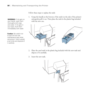 Page 9898
98|Maintaining and Transporting the Printer
Follow these steps to replace the tank:
1. Grasp the handle at the bottom of the tank (on the side of the printer) 
and gently pull it out. Then place the tank in the plastic bag included 
with the new one.
2. Place the used tank in the plastic bag included with the new tank and 
dispose of it carefully.
3. Insert the new tank.
WARNING: If ink gets on 
your hands, wash them 
thoroughly with soap 
and water. If ink gets in 
your eyes, flush them 
immediately...