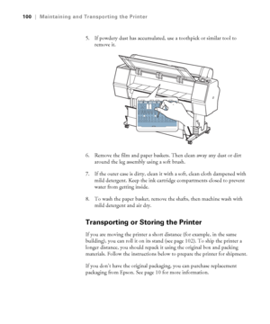 Page 100100
100|Maintaining and Transporting the Printer
5. If powdery dust has accumulated, use a toothpick or similar tool to 
remove it.
6. Remove the film and paper baskets. Then clean away any dust or dirt 
around the leg assembly using a soft brush.
7. If the outer case is dirty, clean it with a soft, clean cloth dampened with 
mild detergent. Keep the ink cartridge compartments closed to prevent 
water from getting inside.
8. To wash the paper basket, remove the shafts, then machine wash with 
mild...