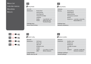 Page 46

EN
Ink Levels
MaintenanceNozzle Check
Head Cleaning
Head Alignment
Change Ink Cartridge
Language
Display Format1-up with Info, 1-up without Info, View Thumbnail Images
PictBridge Setup
Restore Default Settings
 Setup Mode
Menu List
Liste des menus
Menüliste
Menu’s
ENR & 46
FR
DE
NLR & 46
R & 46
R & 46
FR
DE
NL
Inktniveau
OnderhoudSpuitkan. contr.
Printkop rein.
Printkop uitl.
Cartridge vervangen
Taal
Weergave1 met info, 1 zonder info, Miniaturen weergeven
PictBridge-instellingen...