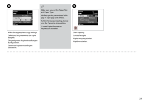 Page 23

I
Start copying.
Lancez la copie.
Kopiervorgang starten.
Kopiëren starten.
H
Make the appropriate copy settings.
Définissez les paramètres de copie adaptés.
Die geeigneten Kopiereinstellungen konfigurieren.
Gewenste kopieerinstellingen selecteren.
Make sure you set the Paper Size and Paper Type.
Vérifiez que les paramètres Taille pap et Type pap sont définis.
Achten Sie darauf, das Pap.format und die Pap.sorte einzustellen.
U moet Papierformaat en Papiersoort instellen.
Q
 