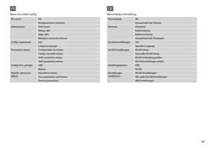 Page 47

FR
Niv. encreOK
Remplacement cartouche
MaintenanceVérif. buses
Nettoy. tête
Align. tête
Remplact cartouche d’encre
Config. imprimanteSon
Langue/Language
Paramètres réseauConfiguration du réseau
Config. manuelle réseau
Vérif. connexion réseau
Vérif. paramètres réseau
Config. Fich. partagéUSB
Réseau
Rétablir valeurs par défautParamètres réseau
Tous paramètres sauf réseau
Tous les paramètres
Menu du mode Config
DE
TintenständeOK
Auswechseln der Patrone
WartungDüsentest
Kopfreinigung...