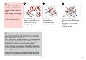 Page 57

G
Insert and push.
Insérez et poussez.
Einsetzen und drücken.
Plaatsen en aandrukken.
H
Close and start charging ink.
Fermez et lancez le chargement de l’encre.
Schließen und Tintenaufladung starten.
Sluiten en inkt laden.
If you had to replace an ink cartridge during copying, to ensure copy quality after ink charging is finished, cancel the job that is copying and start again from placing the originals.
Si vous devez remplacer une cartouche d’encre au cours d’une opération de copie, pour...