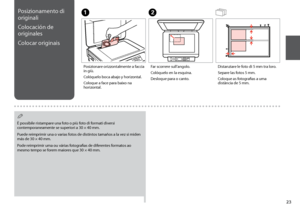 Page 23

Posizionamento di 
originali
Colocación de 
originales
Colocar originais
A
Posizionare orizzontalmente a faccia in giù.
Colóquelo boca abajo y horizontal.
Coloque a face para baixo na horizontal.
B
Far scorrere sull’angolo.
Colóquelo en la esquina.
Desloque para o canto.
Distanziare le foto di 5 mm tra loro.
Separe las fotos 5 mm.
Coloque as fotografias a uma distância de 5 mm.
È possibile ristampare una foto o più foto di formati diversi 
contemporaneamente se superiori a 30 × 40 mm.
Puede...