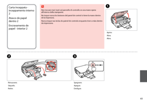 Page 65


Carta inceppata - 
inceppamento interno 
2
Atasco de papel 
dentro 2
Encravamento de 
papel - interior 2
C
A
B
Spegnere.
Apague.
Desligue.
Aprire.
Abra.
Abra.
Rimuovere.
Sáquelo.
Retire.
Non toccare mai i tasti sul pannello di controllo se una mano opera all’interno della stampante.
No toque nunca los botones del panel de control si tiene la mano dentro de la impresora.
Nunca toque nas teclas do painel de controlo enquanto tiver a mão dentro da impressora.
w
 