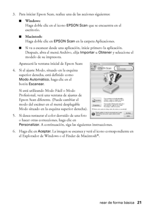 Page 21Cómo escanear de forma básica21 3. Para iniciar Epson Scan, realice una de las acciones siguientes:
■Windows:
Haga doble clic en el icono 
EPSON Scan que se encuentra en el 
escritorio.
■Macintosh:
Haga doble clic en 
EPSON Scan en la carpeta Aplicaciones.
■Si va a escanear desde una aplicación, inicie primero la aplicación. 
Después, abra el menú Archivo, elija 
Importar u Obtener y seleccione el 
modelo de su impresora.
Aparecerá la ventana inicial de Epson Scan:
4. Si el ajuste Modo, situado en la...