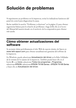 Page 3030Solución de problemas
Solución de problemas
Si experimenta un problema con la impresora, revise los indicadores luminosos del 
panel de control para diagnosticar la causa.
Revise también la sección “Problemas y soluciones” en la página 32 para obtener 
sugerencias básicas para la solución de problemas o haga doble clic en el icono 
delManual del usuario situado en el escritorio de la computadora para obtener 
más ayuda.
Cómo obtener actualizaciones del 
software
Se aconseja visitar periódicamente el...