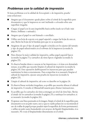 Page 33Problemas y soluciones33
Problemas con la calidad de impresión
Si tiene problemas con la calidad de fotocopiado o de impresión, pruebe 
estas soluciones:
■Asegure que el documento quede plano sobre el cristal de la superficie para 
documentos y que la impresora no esté inclinada o colocada sobre una 
superficie irregular.
■Cargue el papel con la cara imprimible hacia arriba (suele ser el lado más 
blanco, brillante o satinado).
■Asegure que el papel no esté húmedo o enrollado.
■Utilice una hoja de...