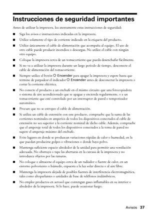 Page 37Avisos37
Instrucciones de seguridad importantes
Antes de utilizar la impresora, lea atentamente estas instrucciones de seguridad:
■Siga los avisos e instrucciones indicadas en la impresora.
■Utilice solamente el tipo de corriente indicado en la etiqueta del producto.
■Utilice únicamente el cable de alimentación que acompaña al equipo. El uso de 
otro cable puede producir incendios o descargas. No utilice el cable con ningún 
otro equipo.
■Coloque la impresora cerca de un tomacorriente que pueda...