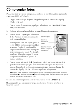 Page 11Cómo copiar fotos11
Cómo copiar fotos
Puede imprimir copias sin márgenes de sus fotos en papel fotográfico de tamaño 
4 × 6 pulg. (10,2 × 15,2 cm). 
1. Cargue hasta 20 hojas de papel fotográfico Epson de tamaño 4 × 6 pulg. 
(10,2 × 15,2 cm).
2. Pulse el botón de tamaño de papel para seleccionar 
10×15cm/4x6 Papel 
Foto
, si es necesario.
3. Coloque la fotografía original en la superficie para documentos.
4. Pulse el botón 
Copias para seleccionar 
de 1 a 9 copias. El número se muestra 
en la ventana...