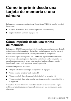 Page 13Cómo imprimir desde una tarjeta de memoria o una cámara13
Cómo imprimir desde una 
tarjeta de memoria o una 
cámara
La impresora impresora multifuncional Epson Stylus TX200 le permite imprimir 
fotos desde:
■la tarjeta de memoria de su cámara digital (vea a continuación)
■su propia cámara (consulte la página 19)
Cómo imprimir desde una tarjeta 
de memoria
La impresora TX200 le permite imprimir fotografías a color directamente desde la 
tarjeta de memoria de su cámara digital. Para poder imprimir, tan...