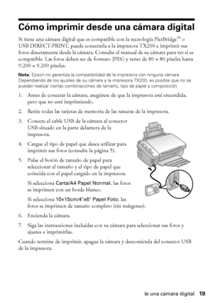 Page 19Cómo imprimir desde una cámara digital19
Cómo imprimir desde una cámara digital
Si tiene una cámara digital que es compatible con la tecnología PictBridge™ o 
USB DIRECT-PRINT, puede conectarla a la impresora TX200 e imprimir sus 
fotos directamente desde la cámara. Consulte el manual de su cámara para ver si es 
compatible. Las fotos deben ser de formato JPEG y tener de 80 × 80 píxeles hasta 
9.200 × 9.200 píxeles.
Nota: Epson no garantiza la compatibilidad de la impresora con ninguna cámara....