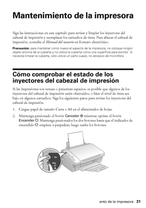 Page 31Mantenimiento de la impresora31
Mantenimiento de la impresora
Siga las instrucciones en este capítulo para revisar y limpiar los inyectores del 
cabezal de impresión y reemplazar los cartuchos de tinta. Para alinear el cabezal de 
impresión, consulte el Manual del usuario en formato electrónico.
Precaución: para mantener como nuevo el aspecto de la impresora, no coloque ningún 
objeto encima de la cubierta y no utilice la cubierta como una superficie para escribir. Si 
necesita limpiar la cubierta, sólo...