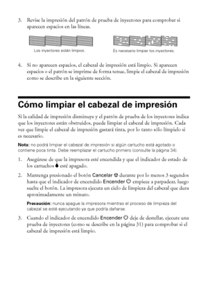 Page 3232Mantenimiento de la impresora
3. Revise la impresión del patrón de prueba de inyectores para comprobar si 
aparecen espacios en las líneas.
4. Si no aparecen espacios, el cabezal de impresión está limpio. Si aparecen 
espacios o el patrón se imprime de forma tenue, limpie el cabezal de impresión 
como se describe en la siguiente sección. 
Cómo limpiar el cabezal de impresión
Si la calidad de impresión disminuye y el patrón de prueba de los inyectores indica 
que los inyectores están obstruidos, puede...