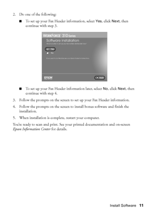 Page 11Install Software11
2. Do one of the following:
■To set up your Fax Header information, select Yes, click Next, then 
continue with step 3. 
■To set up your Fax Header information later, select No, click Next, then 
continue with step 4.
3. Follow the prompts on the screen to set up your Fax Header information.
4. Follow the prompts on the screen to install bonus software and finish the 
installation.
5. When installation is complete, restart your computer. 
You’re ready to scan and print. See your...