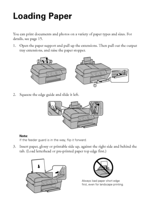 Page 1414Loading Paper
Loading Paper
You can print documents and photos on a variety of paper types and sizes. For 
details, see page 15.
1. Open the paper support and pull up the extensions. Then pull out the output 
tray extensions, and raise the paper stopper.
2. Squeeze the edge guide and slide it left.
Note:
If the feeder guard is in the way, flip it forward.
3. Insert paper, glossy or printable side up, against the right side and behind the 
tab. (Load letterhead or pre-printed paper top edge first.)...