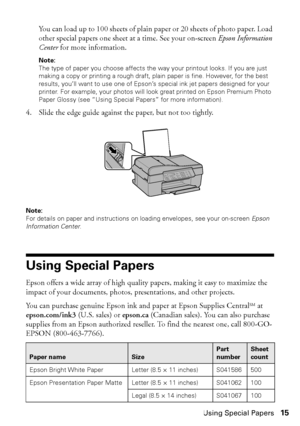 Page 15Using Special Papers15
You can load up to 100 sheets of plain paper or 20 sheets of photo paper. Load 
other special papers one sheet at a time. See your on-screen Epson Information 
Center for more information.
Note:
The type of paper you choose affects the way your printout looks. If you are just 
making a copy or printing a rough draft, plain paper is fine. However, for the best 
results, you’ll want to use one of Epson’s special ink jet papers designed for your 
printer. For example, your photos will...