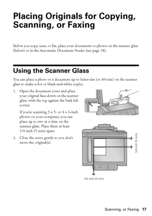 Page 17Placing Originals for Copying, Scanning, or Faxing17
Placing Originals for Copying, 
Scanning, or Faxing
Before you copy, scan, or fax, place your documents or photos on the scanner glass 
(below) or in the Automatic Document Feeder (see page 18).
Using the Scanner Glass
You can place a photo or a document up to letter-size (or A4-size) on the scanner 
glass to make color or black-and-white copies.
1. Open the document cover and place 
your original face-down on the scanner 
glass, with the top against...