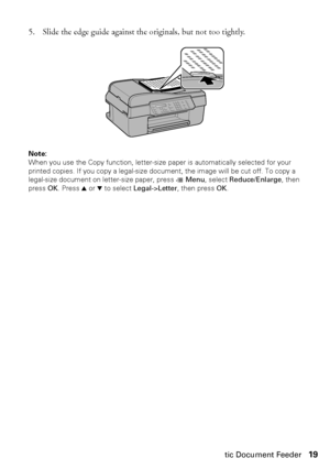 Page 19Using the Automatic Document Feeder19
5. Slide the edge guide against the originals, but not too tightly.
Note: 
When you use the Copy function, letter-size paper is automatically selected for your 
printed copies. If you copy a legal-size document, the image will be cut off. To copy a 
legal-size document on letter-size paper, press x Menu, select Reduce/Enlarge, then 
press OK. Press u or d to select Legal->Letter, then press OK.
WF310_QG.book  Page 19  Wednesday, April 8, 2009  2:14 PM
 