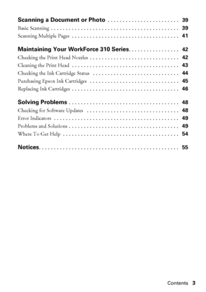Page 3Contents3
Scanning a Document or Photo . . . . . . . . . . . . . . . . . . . . . . . .   39
Basic Scanning . . . . . . . . . . . . . . . . . . . . . . . . . . . . . . . . . . . . . . . . . . .   39
Scanning Multiple Pages . . . . . . . . . . . . . . . . . . . . . . . . . . . . . . . . . . . .   41
Maintaining Your WorkForce 310 Series. . . . . . . . . . . . . . . . .   42
Checking the Print Head Nozzles . . . . . . . . . . . . . . . . . . . . . . . . . . . . . .   42
Cleaning the Print Head . . . . . . ....