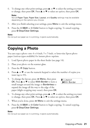 Page 21Copying a Photo21
6. To change any other print settings, press u or d to select the setting you want 
to change, then press OK. Press u or d to select an option, then press OK.
Note: 
Not all Paper Type, Paper Size, Layout, and Quality settings may be available 
depending on the options you choose.
7. After you finish selecting your settings, press Menu to exit the settings menu.
8. Press the xB&W or xColor button to begin copying. To cancel copying, 
press yStop/Clear Settings.
Note:
Do not pull out...