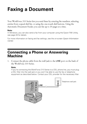 Page 2222Faxing a Document
Faxing a Document
Your WorkForce 310 Series lets you send faxes by entering fax numbers, selecting 
entries from a speed dial list, or using the one-touch dial buttons. Using the 
Automatic Document Feeder, you can fax up to 30 pages at a time.
Note:
In Windows, you can also send a fax from your computer using the Epson FAX Utility, 
see page 29 for details. 
For more information on faxing and fax settings, see the on-screen Epson Information 
Center.
Connecting a Phone or Answering...