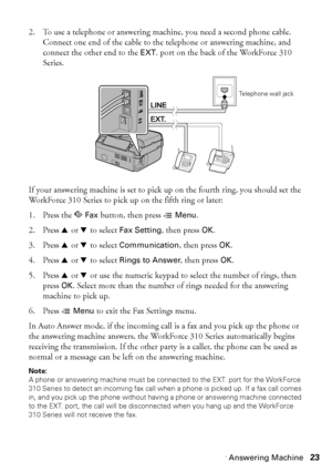 Page 23Connecting a Phone or Answering Machine23
2. To use a telephone or answering machine, you need a second phone cable. 
Connect one end of the cable to the telephone or answering machine, and 
connect the other end to the EXT. port on the back of the WorkForce 310 
Series.
If your answering machine is set to pick up on the fourth ring, you should set the 
WorkForce 310 Series to pick up on the fifth ring or later:
1. Press the K Fax button, then press x Menu.
2. Press u or d to select Fax Setting, then...