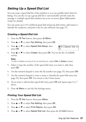 Page 27Setting Up Fax Features27
Setting Up a Speed Dial List
You can create a speed dial list of fax numbers so you can quickly select them for 
faxing. You can also set up a group dial list to automatically send the same fax 
message to multiple speed dial numbers (see your on-screen Epson Information 
Center for details).
You can create up to 60 combined speed dial and group dial entries, add names to 
identify the recipients, and print a list for easy reference (see page 27).
Creating a Speed Dial List
1....