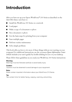 Page 44Introduction
Introduction
After you have set up your Epson WorkForce® 310 Series as described on the
Start Here sheet, turn here to:
■Install the WorkForce 310 Series on a network
■Load paper
■Make a copy of a document or photo
■Fax a document or photo
■Get the basic steps for printing from your computer
■Scan multiple pages
■Perform routine maintenance
■Solve simple problems
This book tells you how to do most of these things without ever turning on your 
computer! For additional instructions, see the...