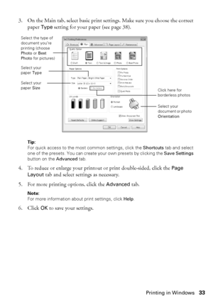 Page 33Printing in Windows33
3. On the Main tab, select basic print settings. Make sure you choose the correct 
paper Type setting for your paper (see page 38).
Tip:
For quick access to the most common settings, click the Shortcuts tab and select 
one of the presets. You can create your own presets by clicking the Save Settings 
button on the Advanced tab.
4. To reduce or enlarge your printout or print double-sided, click the Page 
Layout tab and select settings as necessary.
5. For more printing options, click...