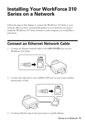 Page 5Installing Your WorkForce 310 Series on a Network5
Installing Your WorkForce 310 
Series on a Network
Follow the steps in this chapter to connect the WorkForce 310 Series to your 
network. After you have connected the printer to your network, you need to 
install the WorkForce 310 Series software on each computer you would like to 
print from.
Connect an Ethernet Network Cable
1. Connect an Ethernet network cable to the LAN (10/100) port on your 
WorkForce 310 Series.
2. Connect the other end to any...