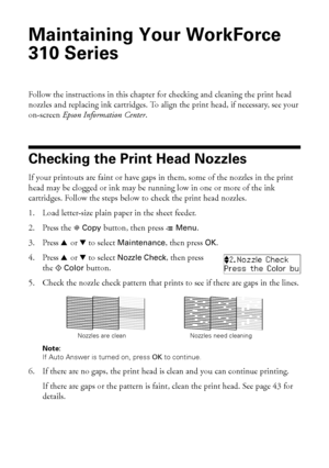 Page 4242Maintaining Your WorkForce 310 Series
Maintaining Your WorkForce 
310 Series
Follow the instructions in this chapter for checking and cleaning the print head 
nozzles and replacing ink cartridges. To align the print head, if necessary, see your 
on-screen Epson Information Center.
Checking the Print Head Nozzles
If your printouts are faint or have gaps in them, some of the nozzles in the print 
head may be clogged or ink may be running low in one or more of the ink 
cartridges. Follow the steps below...