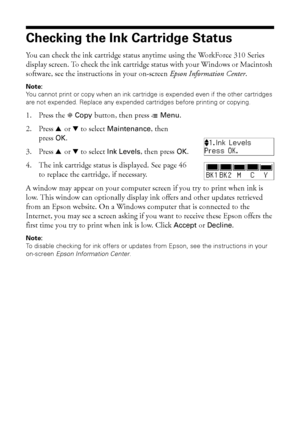 Page 4444Maintaining Your WorkForce 310 Series
Checking the Ink Cartridge Status
You can check the ink cartridge status anytime using the WorkForce 310 Series 
display screen. To check the ink cartridge status with your Windows or Macintosh 
software, see the instructions in your on-screen Epson Information Center.
Note:
You cannot print or copy when an ink cartridge is expended even if the other cartridges 
are not expended. Replace any expended cartridges before printing or copying.
1. Press the r Copy...