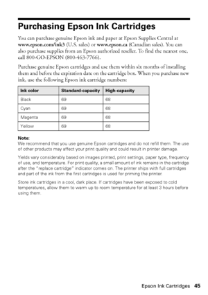 Page 45Purchasing Epson Ink Cartridges45
Purchasing Epson Ink Cartridges
You can purchase genuine Epson ink and paper at Epson Supplies Central at 
www.epson.com/ink3 (U.S. sales) or www.epson.ca (Canadian sales). You can 
also purchase supplies from an Epson authorized reseller. To find the nearest one, 
call 800-GO-EPSON (800-463-7766).
Purchase genuine Epson cartridges and use them within six months of installing 
them and before the expiration date on the cartridge box. When you purchase new 
ink, use the...