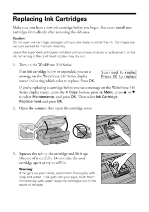 Page 4646Maintaining Your WorkForce 310 Series
Replacing Ink Cartridges
Make sure you have a new ink cartridge before you begin. You must install new 
cartridges immediately after removing the old ones.
Caution:
Do not open ink cartridge packages until you are ready to install the ink. Cartridges are 
vacuum packed to maintain reliability.
Leave the expended cartridge(s) installed until you have obtained a replacement, or the 
ink remaining in the print head nozzles may dry out.
1. Turn on the WorkForce 310...