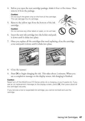 Page 47Replacing Ink Cartridges47
4. Before you open the new cartridge package, shake it four or five times. Then 
remove it from the package.
Caution:
Do not touch the green chip on the front of the cartridge. 
This can damage the ink cartridge.
5. Remove the yellow tape from the bottom of the ink 
cartridge.
Caution:
Do not remove any other labels or seals, or ink will leak.
6. Insert the new ink cartridge into the holder and push 
it down until it clicks into place.
7. Once you replace all the cartridges...