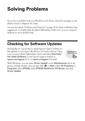 Page 4848Solving Problems
Solving Problems
If you have a problem with your WorkForce 310 Series, check the messages on the 
display screen to diagnose the cause.
You can also check “Problems and Solutions” on page 49 for basic troubleshooting 
suggestions, or double-click the Epson Information Center icon on your computer 
desktop for more detailed help.
Checking for Software Updates
Periodically, it’s a good idea to check Epson’s support website for 
free updates to your Epson WorkForce 310 Series software....