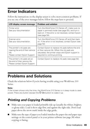 Page 49Error Indicators49
Error Indicators
Follow the instructions on the display screen to solve most common problems. If 
you see one of the error messages below, follow the steps here to proceed.
Problems and Solutions
Check the solutions below if you’re having trouble using your WorkForce 310 
Series.
Note: 
If the screen shows only the time, the WorkForce 310 Series is in sleep mode to save 
power. Press any button (except the POn button) to wake it up.
Printing and Copying Problems
■Make sure your paper...