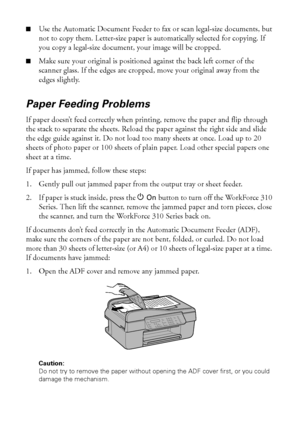 Page 5050Solving Problems
■Use the Automatic Document Feeder to fax or scan legal-size documents, but 
not to copy them. Letter-size paper is automatically selected for copying. If 
you copy a legal-size document, your image will be cropped.
■Make sure your original is positioned against the back left corner of the 
scanner glass. If the edges are cropped, move your original away from the 
edges slightly.
Paper Feeding Problems
If paper doesn’t feed correctly when printing, remove the paper and flip through...