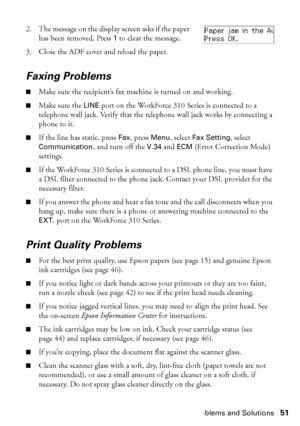 Page 51Problems and Solutions51
2. The message on the display screen asks if the paper 
has been removed. Press 1 to clear the message.
3. Close the ADF cover and reload the paper.
Faxing Problems
■Make sure the recipient’s fax machine is turned on and working.
■Make sure the LINE port on the WorkForce 310 Series is connected to a 
telephone wall jack. Verify that the telephone wall jack works by connecting a 
phone to it.
■If the line has static, press Fax, press Menu, select Fax Setting, select...