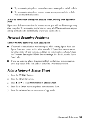 Page 53Problems and Solutions53
■Try connecting the printer to another router, access point, switch or hub.
■Try connecting the printer to your router, access point, switch, or hub 
with another Ethernet cable.
A dial-up connection dialog box appears when printing with EpsonNet 
Print
If you use a dial-up connection for Internet access, you will see this message every 
time you print. Try connecting to the Internet using a LAN connection or set your 
dial-up connection to dial manually (Never dial a...